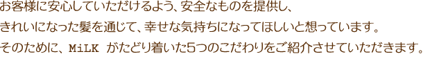 お客様に安心していただけるよう、安全なものを提供し、きれいになった髪を通じて、幸せな気持ちになってほしいと想っています。そのために、MiLKがたどり着いた５つのこだわりをご紹介させていただきます。